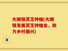 大顺镇灵芝种植(大顺镇发展灵芝种植业，助力乡村振兴)
