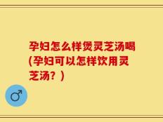 孕妇怎么样煲灵芝汤喝(孕妇可以怎样饮用灵芝汤？)