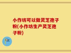 小作坊可以做灵芝孢子粉(小作坊生产灵芝孢子粉)