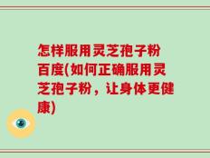 怎样服用灵芝孢子粉 百度(如何正确服用灵芝孢子粉，让身体更健康)