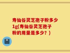 寿仙谷灵芝孢子粉多少1g(寿仙谷灵芝孢子粉的用量是多少？)