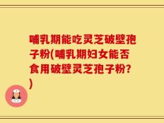 哺乳期能吃灵芝破壁孢子粉(哺乳期妇女能否食用破壁灵芝孢子粉？)