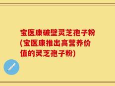 宝医康破壁灵芝孢子粉(宝医康推出高营养价值的灵芝孢子粉)