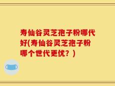 寿仙谷灵芝孢子粉哪代好(寿仙谷灵芝孢子粉哪个世代更优？)