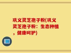 巩义灵芝孢子粉(巩义灵芝孢子粉：生态种植，健康呵护)