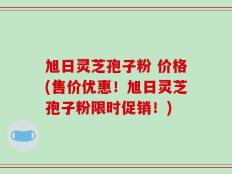 旭日灵芝孢子粉 价格(售价优惠！旭日灵芝孢子粉限时促销！)