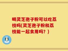 喝灵芝孢子粉可以吃荔枝吗(灵芝孢子粉和荔枝能一起食用吗？)