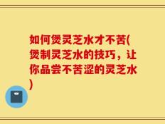 如何煲灵芝水才不苦(煲制灵芝水的技巧，让你品尝不苦涩的灵芝水)
