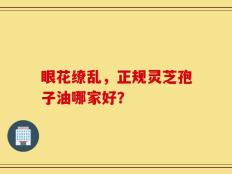 眼花缭乱，正规灵芝孢子油哪家好？