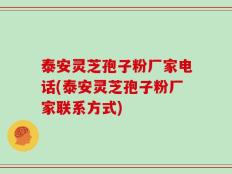 泰安灵芝孢子粉厂家电话(泰安灵芝孢子粉厂家联系方式)