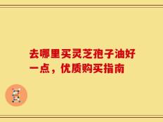 去哪里买灵芝孢子油好一点，优质购买指南