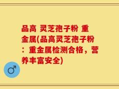 品高 灵芝孢子粉 重金属(品高灵芝孢子粉：重金属检测合格，营养丰富安全)
