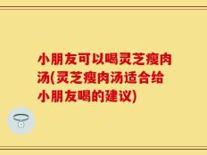 小朋友可以喝灵芝瘦肉汤(灵芝瘦肉汤适合给小朋友喝的建议)