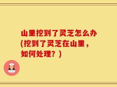 山里挖到了灵芝怎么办(挖到了灵芝在山里，如何处理？)
