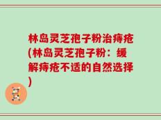 林岛灵芝孢子粉治痔疮(林岛灵芝孢子粉：缓解痔疮不适的自然选择)