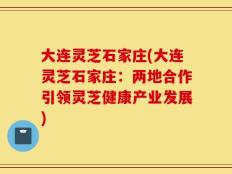 大连灵芝石家庄(大连灵芝石家庄：两地合作引领灵芝健康产业发展)