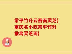 常平竹升云吞面灵芝(重庆名小吃常平竹升 推出灵芝面)