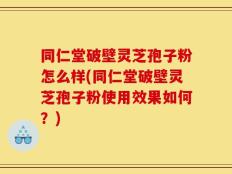 同仁堂破壁灵芝孢子粉怎么样(同仁堂破壁灵芝孢子粉使用效果如何？)