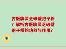 古医牌灵芝破壁孢子粉？解析古医牌灵芝破壁孢子粉的功效与作用？