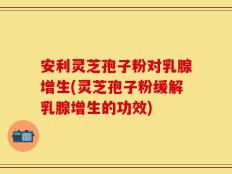 安利灵芝孢子粉对乳腺增生(灵芝孢子粉缓解乳腺增生的功效)