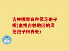吉林哪里有种灵芝孢子粉(查找吉林地区的灵芝孢子粉去处)