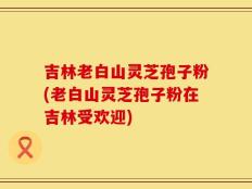 吉林老白山灵芝孢子粉(老白山灵芝孢子粉在吉林受欢迎)