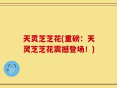 天灵芝芝花(重磅：天灵芝芝花震撼登场！)