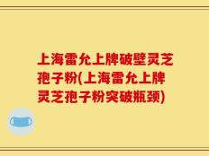 上海雷允上牌破壁灵芝孢子粉(上海雷允上牌灵芝孢子粉突破瓶颈)