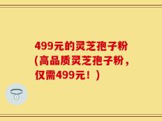 499元的灵芝孢子粉(高品质灵芝孢子粉，仅需499元！)