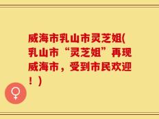 威海市乳山市灵芝姐(乳山市“灵芝姐”再现威海市，受到市民欢迎！)
