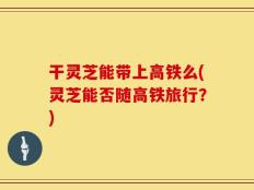 干灵芝能带上高铁么(灵芝能否随高铁旅行？)