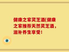 健康之家灵芝酒(健康之家推荐天然灵芝酒，滋补养生享受！