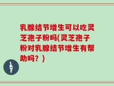 乳腺结节增生可以吃灵芝孢子粉吗(灵芝孢子粉对乳腺结节增生有帮助吗？)
