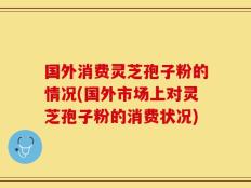 国外消费灵芝孢子粉的情况(国外市场上对灵芝孢子粉的消费状况)