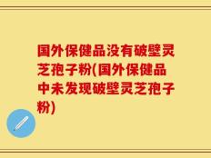 国外保健品没有破壁灵芝孢子粉(国外保健品中未发现破壁灵芝孢子粉)