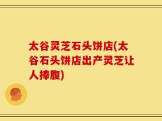 太谷灵芝石头饼店(太谷石头饼店出产灵芝让人捧腹)
