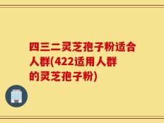 四三二灵芝孢子粉适合人群(422适用人群的灵芝孢子粉)