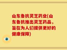 山东鲁抗灵芝药业(山东鲁抗推出灵芝药品，旨在为人们提供更好的健康保障)