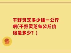 干野灵芝多少钱一公斤啊(干野灵芝每公斤价格是多少？)
