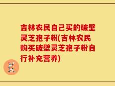 吉林农民自己买的破壁灵芝孢子粉(吉林农民购买破壁灵芝孢子粉自行补充营养)