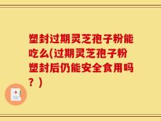 塑封过期灵芝孢子粉能吃么(过期灵芝孢子粉塑封后仍能安全食用吗？)