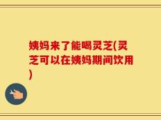 姨妈来了能喝灵芝(灵芝可以在姨妈期间饮用)
