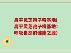 昌平灵芝孢子粉基地(昌平灵芝孢子粉基地：呼吸自然的健康之源)