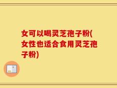 女可以喝灵芝孢子粉(女性也适合食用灵芝孢子粉)