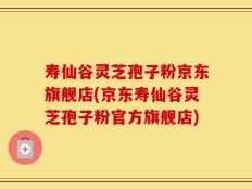 寿仙谷灵芝孢子粉京东旗舰店(京东寿仙谷灵芝孢子粉官方旗舰店)