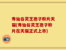 寿仙谷灵芝孢子粉片天猫(寿仙谷灵芝孢子粉片在天猫正式上市)