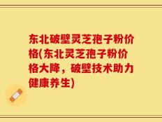 东北破壁灵芝孢子粉价格(东北灵芝孢子粉价格大降，破壁技术助力健康养生)