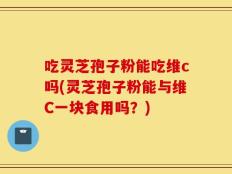 吃灵芝孢子粉能吃维c吗(灵芝孢子粉能与维C一块食用吗？)