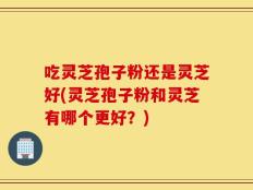 吃灵芝孢子粉还是灵芝好(灵芝孢子粉和灵芝有哪个更好？)