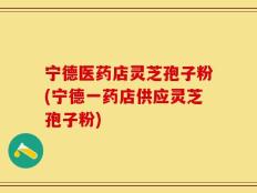 宁德医药店灵芝孢子粉(宁德一药店供应灵芝孢子粉)